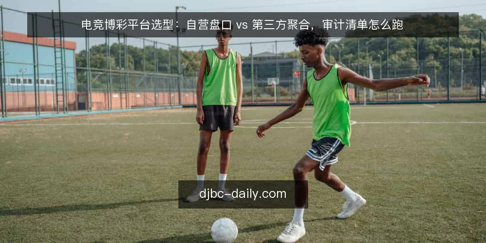 电竞博彩平台选型：自营盘口 vs 第三方聚合，审计清单怎么跑 — 为什么现在要跑一遍选型审计 配图